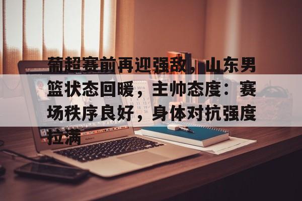 包含葡超赛前再迎强敌，山东男篮状态回暖，主帅态度：赛场秩序良好，身体对抗强度拉满的词条