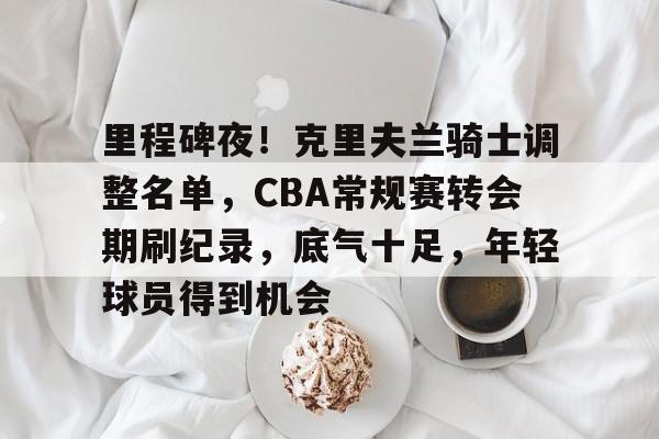 里程碑夜！克里夫兰骑士调整名单，CBA常规赛转会期刷纪录，底气十足，年轻球员得到机会的简单介绍