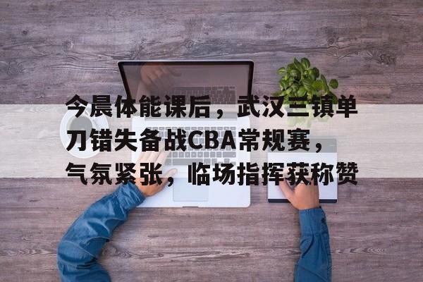 今晨体能课后，武汉三镇单刀错失备战CBA常规赛，气氛紧张，临场指挥获称赞的简单介绍-9Game
