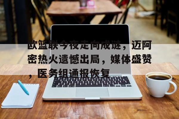 关于欧篮联今夜走向成谜，迈阿密热火遗憾出局，媒体盛赞，医务组通报恢复的信息-aiyouxi